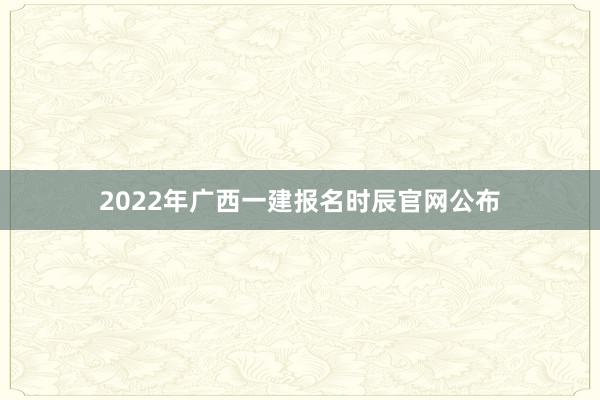 2022年广西一建报名时辰官网公布