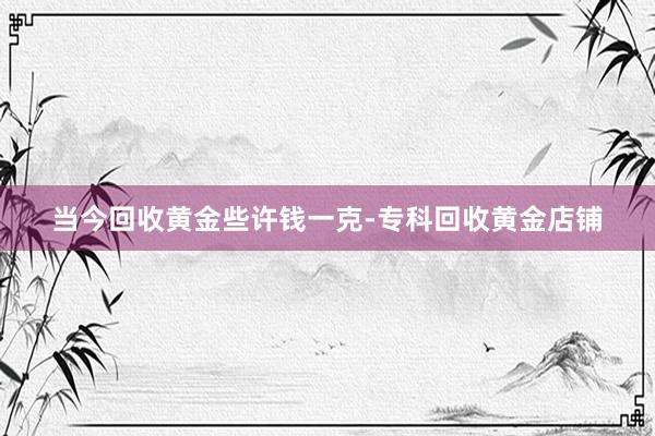 当今回收黄金些许钱一克-专科回收黄金店铺
