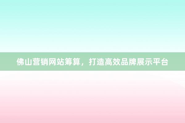 佛山营销网站筹算，打造高效品牌展示平台