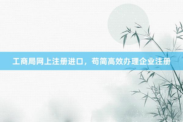 工商局网上注册进口，苟简高效办理企业注册