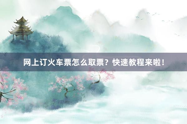 网上订火车票怎么取票？快速教程来啦！